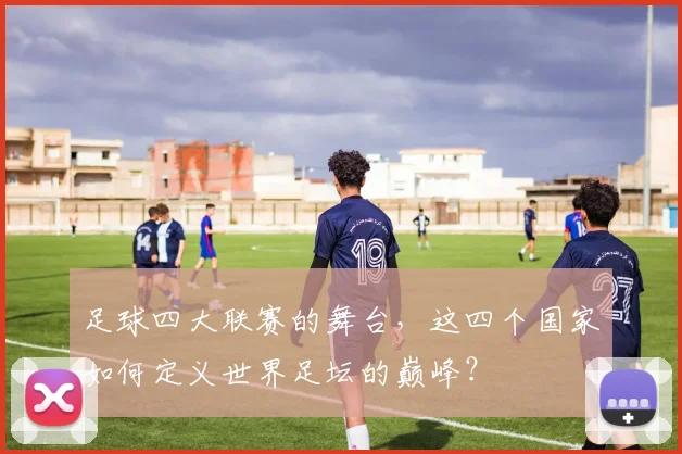足球四大联赛的舞台,这四个国家如何定义世界足坛的巅峰?