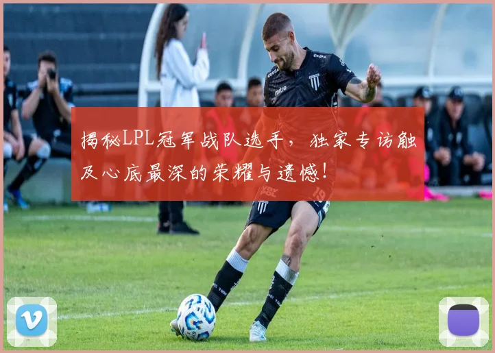 揭秘LPL冠军战队选手,独家专访触及心底最深的荣耀与遗憾!