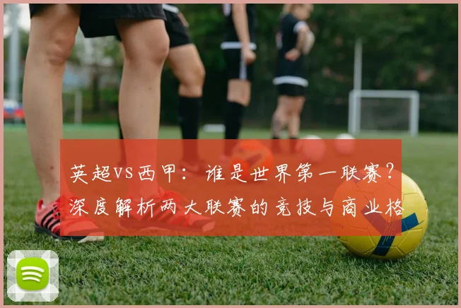 英超vs西甲:谁是世界第一联赛?深度解析两大联赛的竞技与商业格局