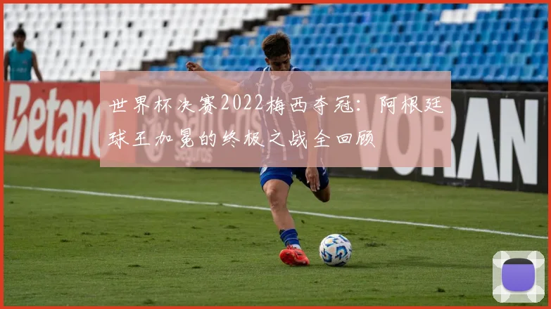 世界杯决赛2022梅西夺冠:阿根廷球王加冕的终极之战全回顾