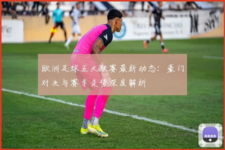 欧洲足球五大联赛最新动态:豪门对决与赛季走势深度解析