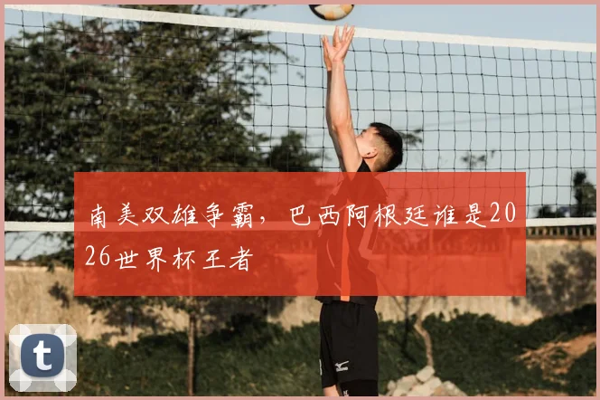 南美双雄争霸，巴西阿根廷谁是2026世界杯王者