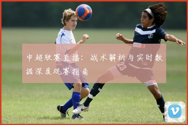 中超联赛直播：战术解析与实时数据深度观赛指南